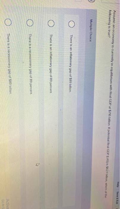 Help
Seve &Eeit
Assume an economy is currently in equilibrium with Real GDP at $716 bllion. If potential Real GDP 6.AS) is $627 billion, which of the
following is true?
Multiple Choice
There is an inflationary gap of $89 billion.
There is an inflationary gop of-89 percent
There is a recessionary gap of 89 percent.
There is a recessionary gap of $89 bilion.
Activa
Go to S
