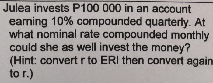 Julea invests P100 000 in an account
earning 10% compounded quarterly. At
what nominal rate compounded monthly
could she as well invest the money?
(Hint: convert r to ERI then convert again
to r.)
