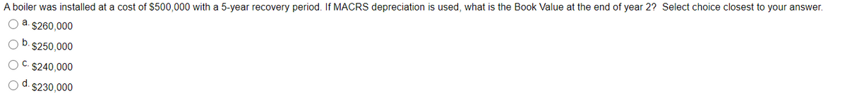 A boiler was installed at a cost of $500,000 with a 5-year recovery period. If MACRS depreciation is used, what is the Book Value at the end of year 2? Select choice closest to your answer.
O a. $260,000
b.
$250,000
O C. S240,000
O d. $230,000
