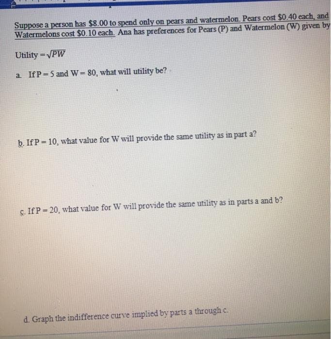 Suppose a person has $8.00 to spend only on pears and watermelon. Pears cost $0.40 each, and
Watermelons cost $0.10 each Ana has preferences for Pears (P) and Watermelon (W) given by
Utility =VPW
%3D
a IfP=5 and W= 80, what will utility be?
b. IfP = 10, what value for W will provide the same utility as in part a?
%3D
c. If P = 20, what value for W will provide the same utility as in parts a and b?
d. Graph the indifference curve implied by parts a through c.
