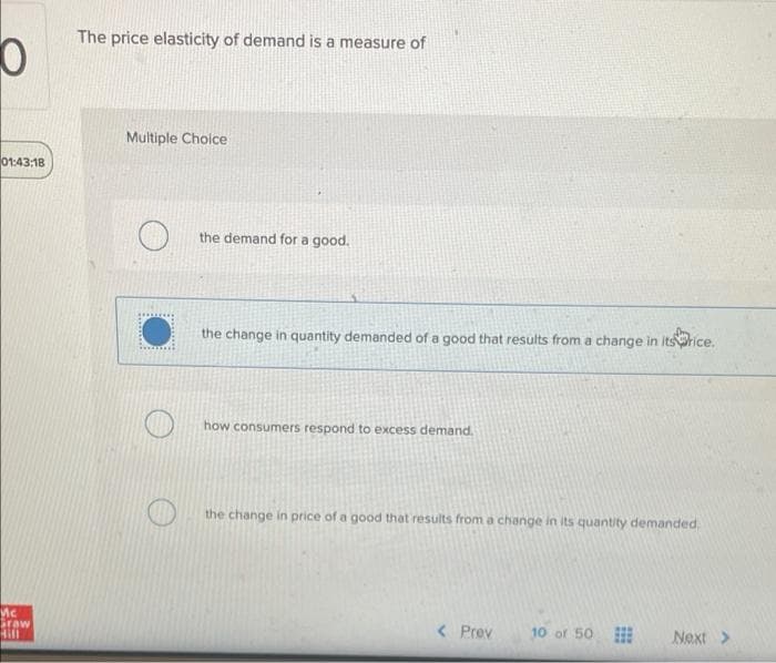 The price elasticity of demand is a measure of
Multiple Choice
01:43:18
the demand for a good.
the change in quantity demanded of a good that results from a change in itsrice.
how consumers respond to excess demand.
the change in price of a good that results from a change in its quantity demanded,
Mc
Graw
Hill
< Prev
10 of 50
Next>
