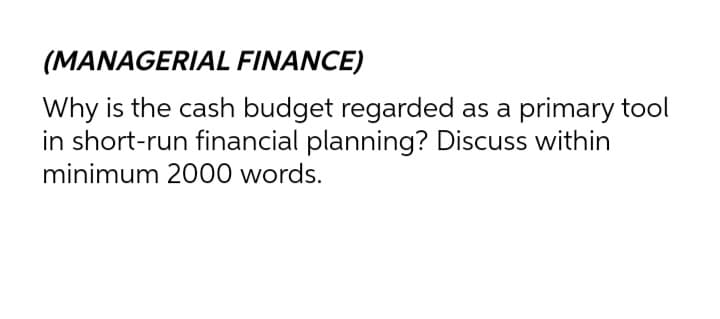 (MANAGERIAL FINANCE)
Why is the cash budget regarded as a primary tool
in short-run financial planning? Discuss within
minimum 2000 words.
