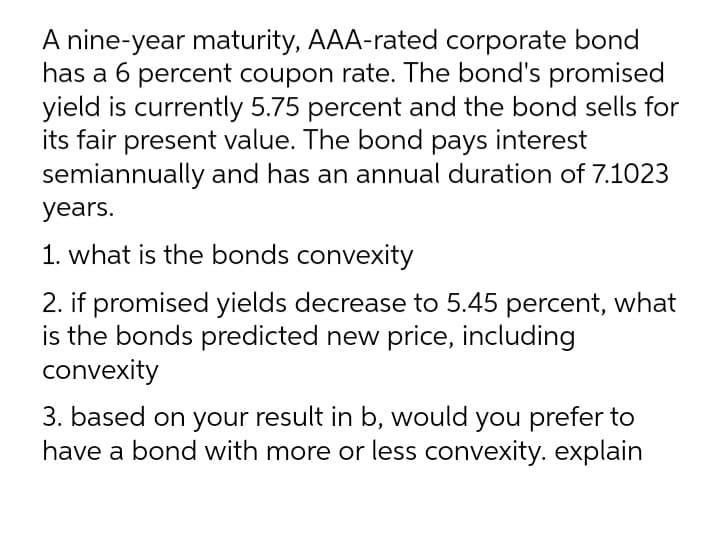 A nine-year maturity, AAA-rated corporate bond
has a 6 percent coupon rate. The bond's promised
yield is currently 5.75 percent and the bond sells for
its fair present value. The bond pays interest
semiannually and has an annual duration of 7.1023
years.
1. what is the bonds convexity
2. if promised yields decrease to 5.45 percent, what
is the bonds predicted new price, including
convexity
3. based on your result in b, would you prefer to
have a bond with more or less convexity. explain
