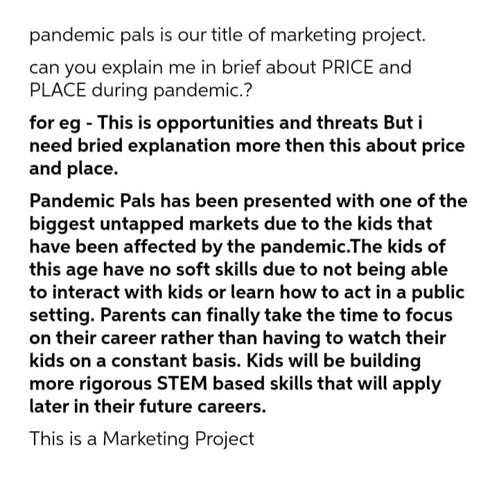 pandemic pals is our title of marketing project.
can you explain me in brief about PRICE and
PLACE during pandemic.?
for eg - This is opportunities and threats But i
need bried explanation more then this about price
and place.
Pandemic Pals has been presented with one of the
biggest untapped markets due to the kids that
have been affected by the pandemic.The kids of
this age have no soft skills due to not being able
to interact with kids or learn how to act in a public
setting. Parents can finally take the time to focus
on their career rather than having to watch their
kids on a constant basis. Kids will be building
more rigorous STEM based skills that will apply
later in their future careers.
This is a Marketing Project
