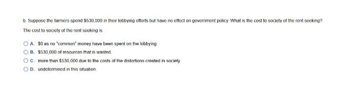 b. Suppose the farmers spend $530,000 in their lobbying etforts but have no cttect on government policy. What is the cost to society of the rent secking?
The cost to society of the rent seeking is
A. S0 as no "common" money have been spent on the lobbying.
B. $530,000 of resources that is wasted
C. more than $530,000 due to the costs of the distortions created in society
OD. undetermined in this situation.
O O O
