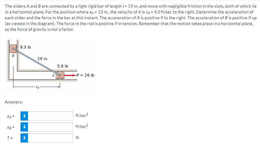 The sliders A and B are connected by a light rigid bar of length I= 19 in. and move with negligible friction in the slots, both of which lie
in a horizontal plane. For the position where XẠ = 13 in., the velocity of A is va = 4.0 ft/sec to the right. Determine the acceleration of
each slider and the force in the bar at this instant. The acceleration of A is positive if to the right. The acceleration of B is positive if up
(as viewed in the diagram). The force in the rod is positive if in tension. Remember that the motion takes place in a horizontal plane,
so the force of gravity is not a factor.
9.3 lb
B
19 in.
5.9 Ib
P = 16 lb
Answers:
i
ft/sec2
i
ft/sec2
ag=
T=
i
Ib
