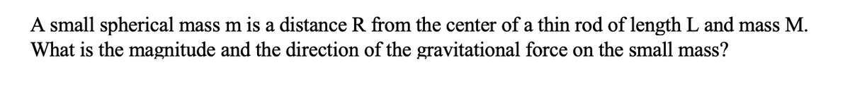 A small spherical mass m is a distance R from the center of a thin rod of length L and mass M.
What is the magnitude and the direction of the gravitational force on the small mass?
