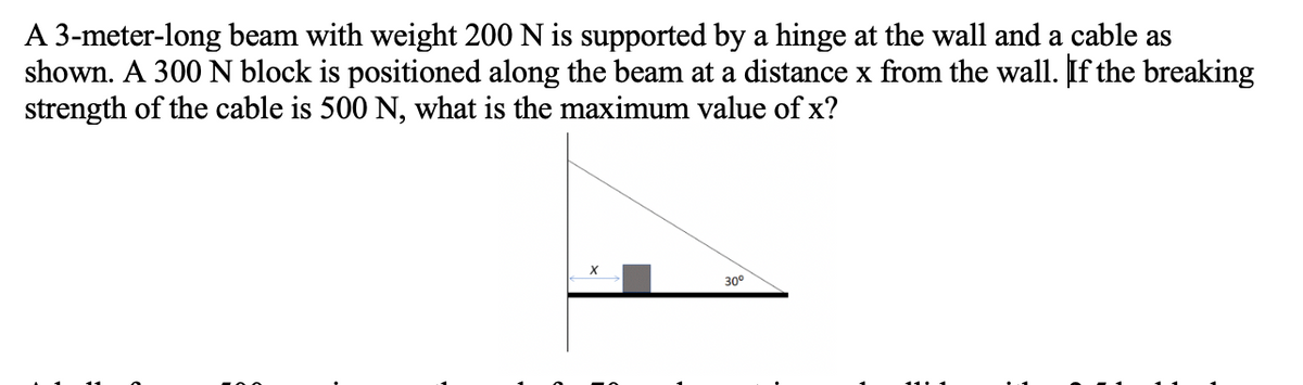 A 3-meter-long beam with weight 200 N is supported by a hinge at the wall and a cable as
shown. A 300 N block is positioned along the beam at a distance x from the wall. If the breaking
strength of the cable is 500 N, what is the maximum value of x?
30°
