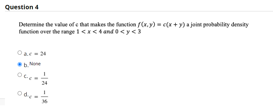 Question 4
Determine the value of c that makes the function f(x, y) = c(x + y) a joint probability density
function over the range 1 < x < 4 and 0 < y < 3
O a.c = 24
None
b.
O C. c
24
o d.c
36
