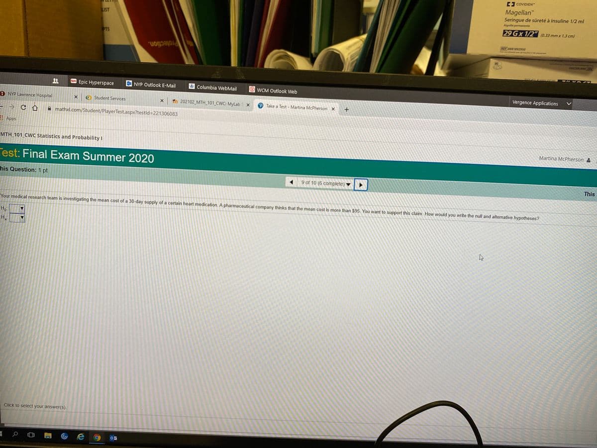E COVIDIEN-
Magellan"
Seringue de sûreté à insuline 1/2 ml
LIST
Aiguille permanente
29 Gx 1/2" (0.33 mmx 1.3 cm)
PTS
REF 8881892950
Protection.
REF 8881892950
Epic Hyperspace
Epic
NYP Outlook E-Mail
Columbia WebMail
WCM Outlook Web
Vergence Applications
1 NYP Lawrence Hospital
e Student Services
X Tn 202102_MTH_101 CWC: MyLab
P Take a Test - Martina McPherson X
A mathxl.com/Student/PlayerTest.aspx?testld=D221306083
Apps
MTH 101 CWC Statistics and Probability I
Martina McPherson &
Test: Final Exam Summer 2020
his Question: 1 pt
9 of 10 (6 complete)
This
Your medical research team is investigating the mean cost of a 30-day supply of a certain heart medication. A pharmaceutical company thinks that the mean cost is more than $95. You want to support this claim. How would you write the null and alternative hypotheses?
Hoi
H.
a
Click to select your answer(S).
