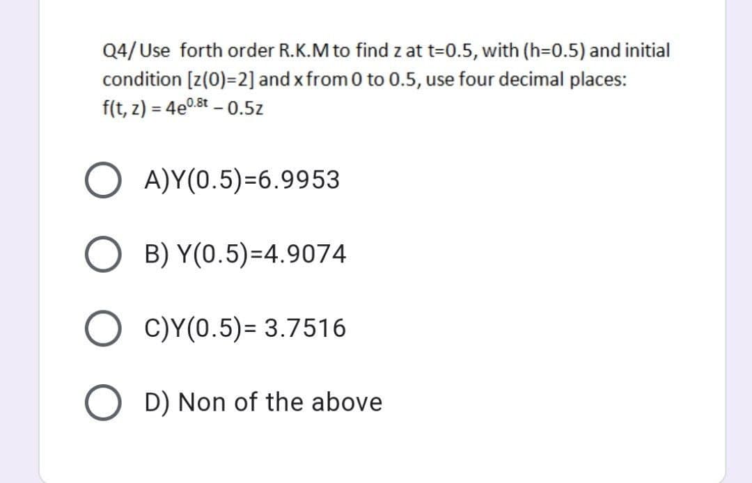 Q4/Use forth order R.K.M to find z at t=0.5, with (h=0.5) and initial
condition [z(0)=2] and x from 0 to 0.5, use four decimal places:
f(t, z) = 4e0.8t - 0.5z
%3D
O A)Y(0.5)=6.9953
O B) Y(0.5)=4.9074
C)Y(0.5)= 3.7516
O D) Non of the above
