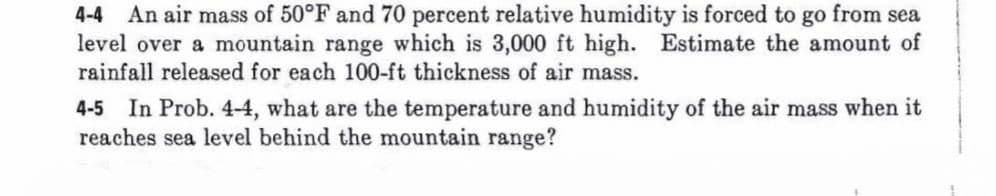 4-4 An air mass of 50°F and 70 percent relative humidity is forced to go from sea
level over a mountain range which is 3,000 ft high. Estimate the amount of
rainfall released for each 100-ft thickness of air mass.
4-5 In Prob. 4-4, what are the temperature and humidity of the air mass when it
reaches sea level behind the mountain range?
