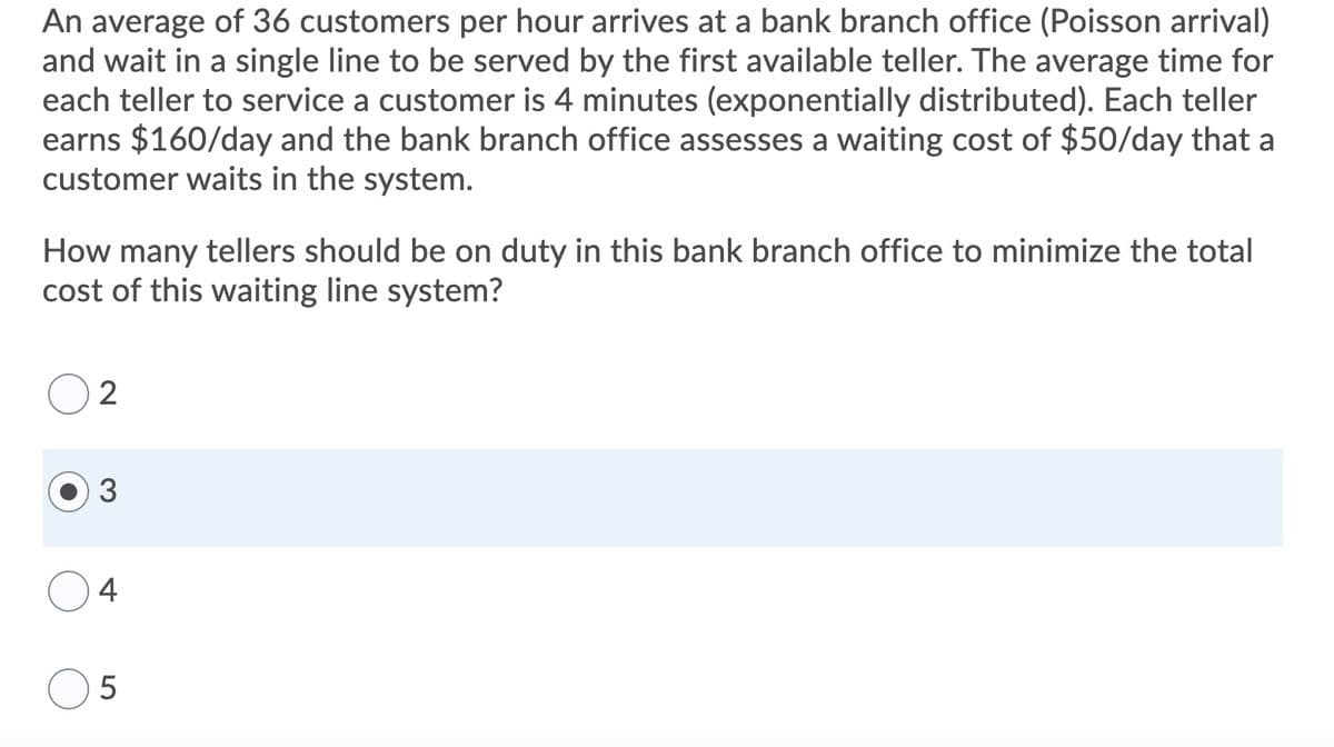 An average of 36 customers per hour arrives at a bank branch office (Poisson arrival)
and wait in a single line to be served by the first available teller. The average time for
each teller to service a customer is 4 minutes (exponentially distributed). Each teller
earns $160/day and the bank branch office assesses a waiting cost of $50/day that a
customer waits in the system.
How many tellers should be on duty in this bank branch office to minimize the total
cost of this waiting line system?
2
4
5
