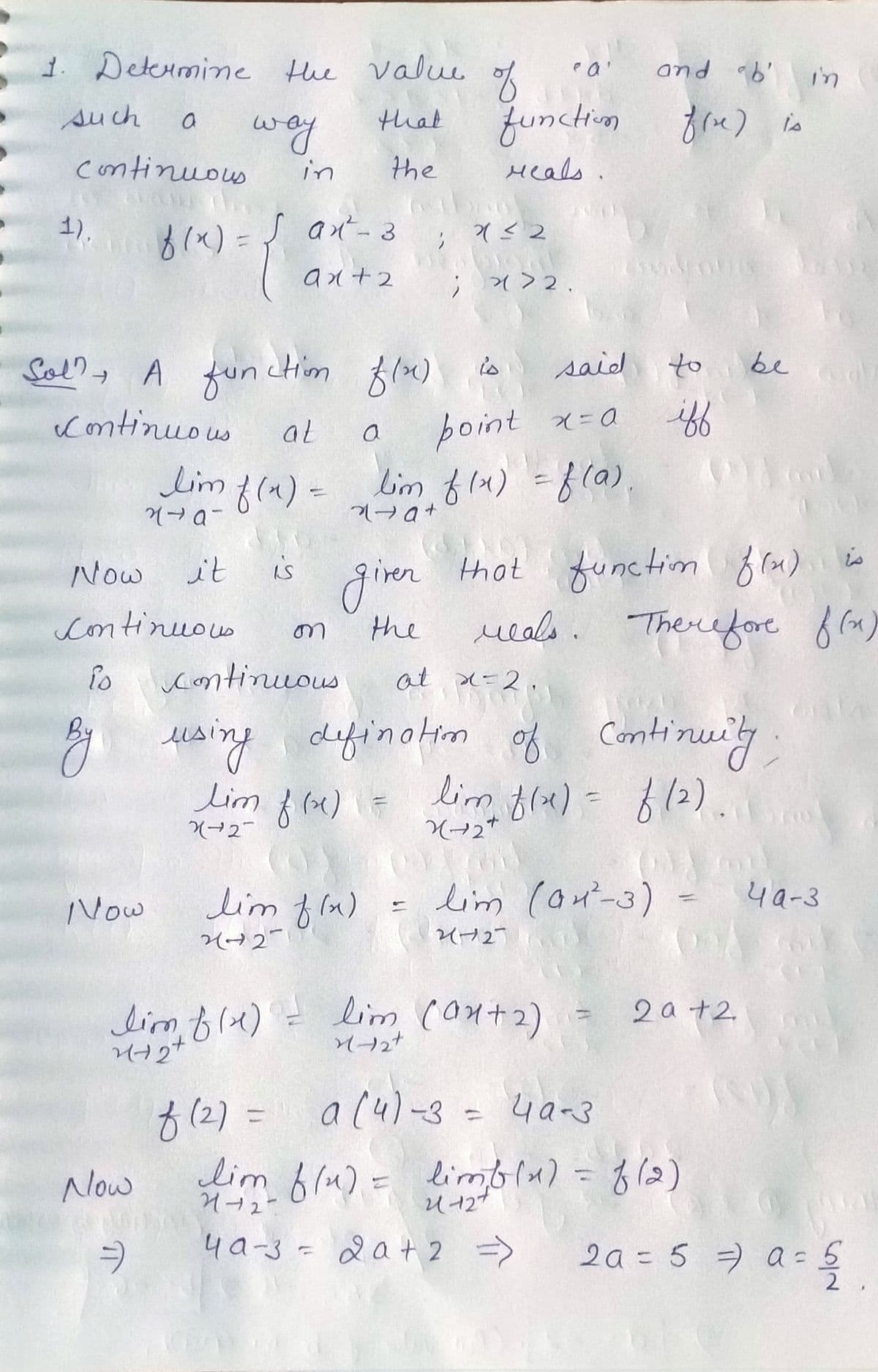 1. Determine the value
that
the
such
continuous
1).
a
8(x) = {
Sol? A fun
Continuous
Now
way
Now
Continuous
Now
=)
it
in
San²-3
ax+2
tim f(x)
said
at
a
point x=a
lim f(x) = lim f(x) = f(a).
na-
2a+
is
on
giver
the
lim f(x)
2427
of
function fire) is
reals.
; 4≤2
; *>2.
1
ea'
and b' in
is
continuous
at x=2.
By using defination of Continuity
lim f (xx) = lim f(x)
lim f(x) = f (2).
X(+27
X-2*
lim f(x) = lim (0+2)
++
to
iff
that
reals. Therefore
function f(x) is
Therefore f(x)
=
bed
lim (04²-3) = 4a-3
2012-
2a +2
f(2)= a (4) -3 = 40-3
lim f(u) = limb(x) = f (2)
리-12+
4a-3 = 2a + 2 =>
2a = 5 =) a = 5
2