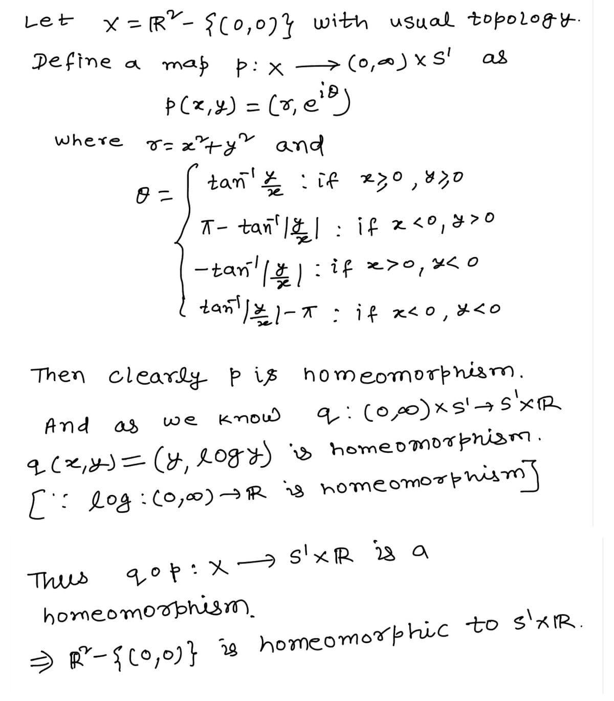 Let
x =
Define a map pix → (0,0) x Sl
p(x, y) = (r, eio)
where 8 = 2²+y? and
R²-{(0,0)} with usual topology.
Thus
0 =
tan' :if x30, 83,0
as
π- tan' || : if x <0, y >o
-tan´¹ || : if x>0, *<
tan¹ | 21-T if x<0, *<o
Then clearly pis
homeomorphism.
And as
we know
q: (0,00)xs's'XR
q (x, y) = (y, logy) is homeomorphism.
[= log: (0,00) + IR is homeomorphism]
qop: x s'X R is a
homeomorphism.
=) R² - { [0,0]} is homeomorphic to s'XIR.