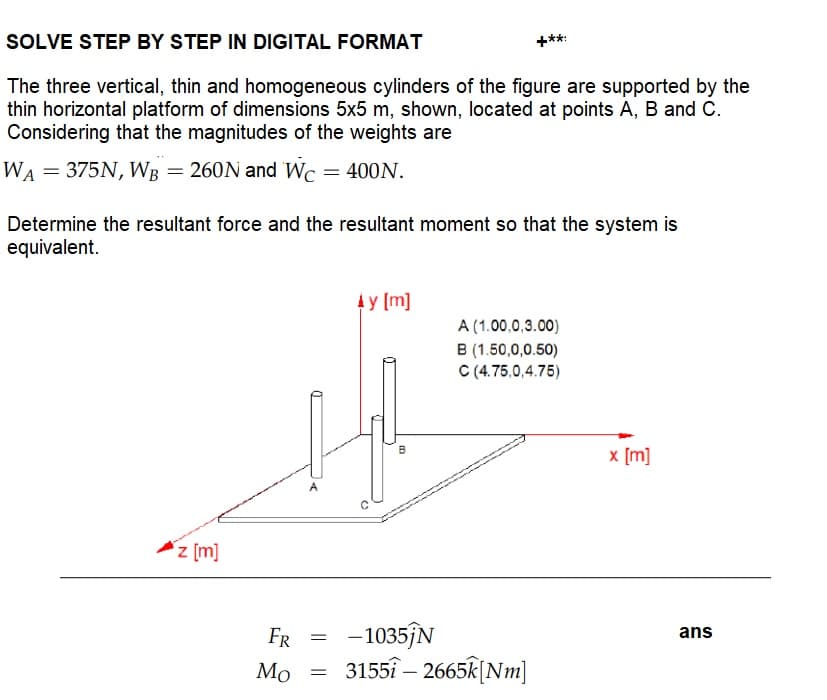 SOLVE STEP BY STEP IN DIGITAL FORMAT
The three vertical, thin and homogeneous cylinders of the figure are supported by the
thin horizontal platform of dimensions 5x5 m, shown, located at points A, B and C.
Considering that the magnitudes of the weights are
WA = 375N, WB = 260N and Wc = 400N.
Determine the resultant force and the resultant moment so that the system is
equivalent.
z [m]
=
by [m]
=
B
FR
-1035ĵN
Mo 31551-2665k [Nm]
A (1.00.0,3.00)
B (1.50,0,0.50)
C (4.75,0,4.75)
x [m]
ans