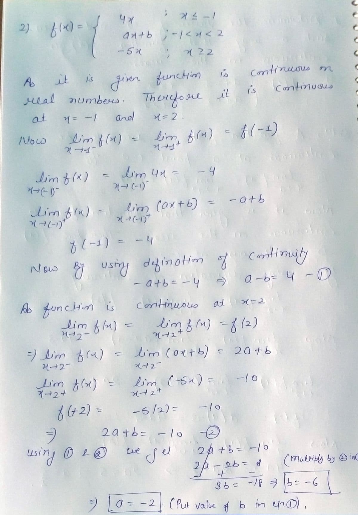 2). f(x) =
Now
M-(-1)
A
it
is
is given function
real numbers. Therefore it
at
4 = -1
X = 2.
24-1-
lim f (x)
lim f(x) =
X(--(-1)+
lim f(x)
47
-5x
7 lim f(x)
2427
ax+b;-1<4 <2
22
and
-
using 1 20
As function is
lim f(x)
1-2-
2(→ (-1)
lim 4x =
-
43-1
lim (ax+b)
X(+(-1)+
U
-4
lim, f(x) = f(-1)
dovod
continuous
- 4
f(-1)
Now By using defination of continuity
- a+b = - 4
a-b= 4 - 0
=
2a+b= -10
се дел
Continuous
lim f(x) = lim (-5x) =
1+2+
X+2+
f(+2) =
-5/2)=
دا
at x=2
lim f(x) = f (2)
3+2+
- a+b
lim (0x+b) = 20+b
x+2
-10
-10
Continuous
€
24+b= -10
- 2b = 8
m
20-7²
+
3b = 18 ⇒b= -6
=) [a= -2] (Put value of bo in ein (1)
C
(multiply by in