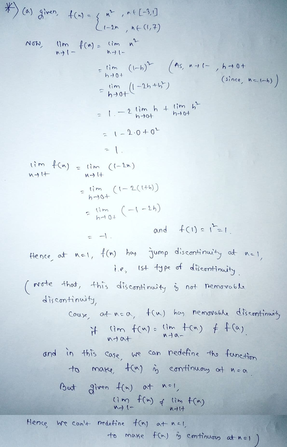 *) (a) given, f(~) =
NOW,
(im f(n)
ngit
Hence,
(im f(n) = (im
"+1-
141-
1
r
=
T
n²nt [-3,1]
, " (1,7)
1-2n
at nal
=
lim
hot
(1-6)2
tim (1-2h+b)
hot
1.
42
1
lim ((-2^)
пян
lim
hyot
= 1-2.0 +0²
2 lim h + lim ²
hot
hyot
(1-2(1+5))
(im (-1-2h)
h 10+
(As, n+1-, hot
(since, n=1-h))
and
f(1) = 1²=1.
f(n) has jump discontinuity at nal,
i.e, 1st type of discontinuity.
(Note that, this discontinuity is not nemovable
discontinuity,
Cause,
at usa, f(u) hay nemovable discontinuity
(im f(u) = (im tru) & f(a)
it
nya-
nyat
and in this case, we can redefine the function
make, t(u) i continuary at nea
n=a.
to
But given f(n) at nal,
Ис
(im f(n) & lim f(n)
M (
Malt
Hence we can't redefine f(n) at nal
to
make f(n) i continuous at nal