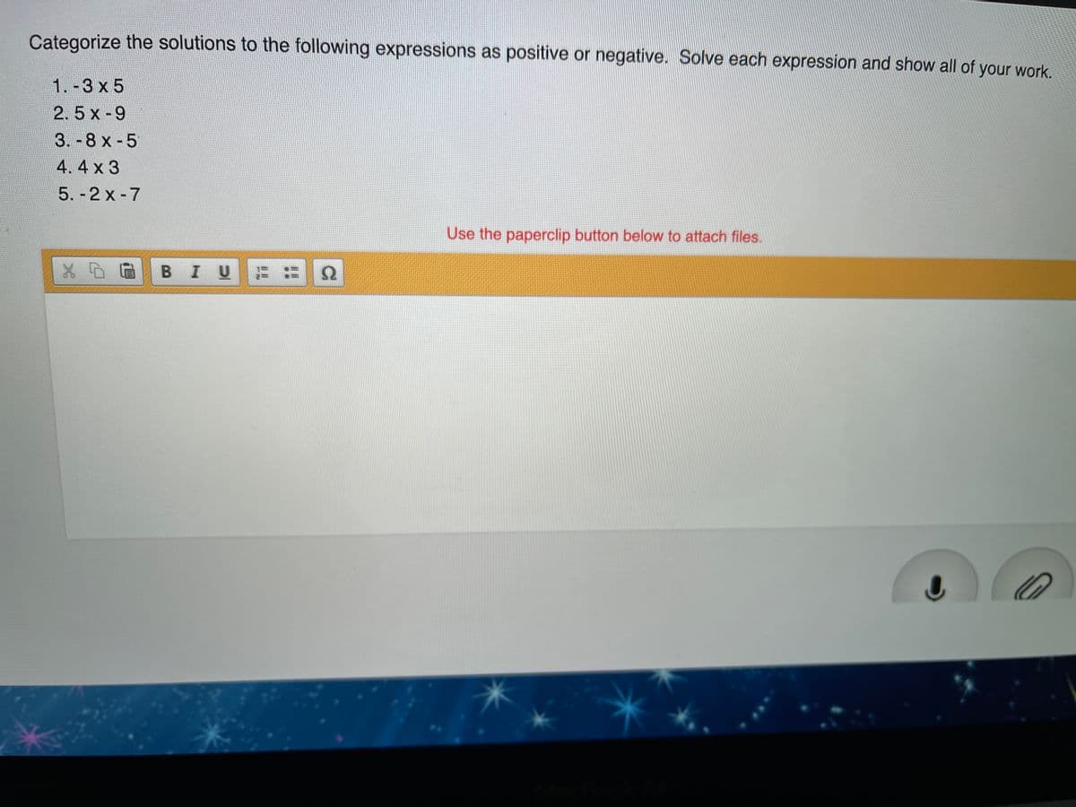 Categorize the solutions to the following expressions as positive or negative. Solve each expression and show all of your work.
1.-3 x 5
2.5 x -9
3.-8 x -5
4.4 x 3
5. - 2 x -7
Use the paperclip button below to attach files.
BIU
Ω
