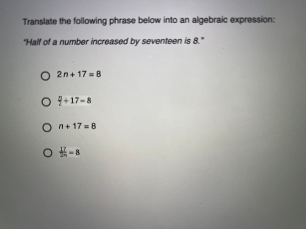 Translate the following phrase below into an algebraic expression:
"Half of a number increased by seventeen is 8.
O2n+ 17 = 8
O+17-8
n+17%38
○ 新-8
2n
