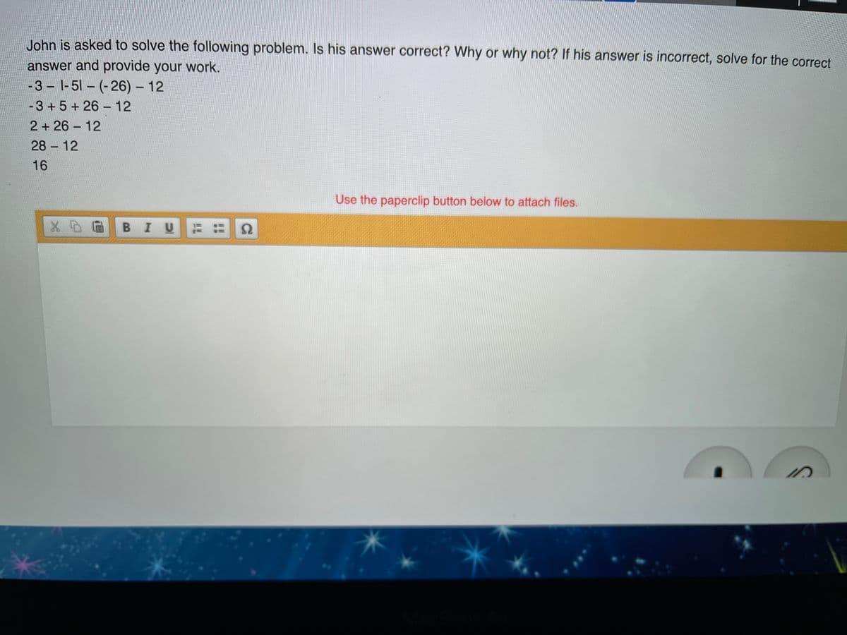 John is asked to solve the following problem. Is his answer correct? Why or why not? If his answer is incorrect, solve for the correct
answer and provide your work.
-3 - |-51 – (-26) - 12
-3 + 5 + 26 – 12
2 + 26 12
28 12
16
Use the paperclip button below to attach files.
BIU ::
