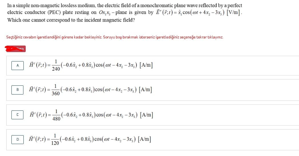 In a simple non-magnetic lossless medium, the electric field of a monochromatic plane wave reflected by a perfect
electric conductor (PEC) plate resting on Ox,x, - plane is given by E' (F;t)= &, cos(ot + 4x, - 3x,) [V/m].
Which one cannot correspond to the incident magnetic field?
Seçtiğiniz cevabın işaretlendiğini görene kadar bekleyiniz. Soruyu boş bırakmak isterseniz işaretlediğiniz seçeneğe tekrar tıklayınız.
1
Ĥ' (F;t) =
(-0.6£, + 0.8.£, ) cos(ot - 4x, - 3x,) [A/m]
240
A.
1
Ĥ'(F;t) :
(-0.6x, +0.8£, )cos(@t- 4x, - 3x,) [A/m]
360
B
Ĥ' (7;t) =-
480
1
(-0.6.ê, +0.8.&, ) cos(@t – 4x, - 3x,) [A/m]
H' (7;t) =(-0.6, +0.8â; ) cos(ot – 4x, - 3x,) [A/m]
120
