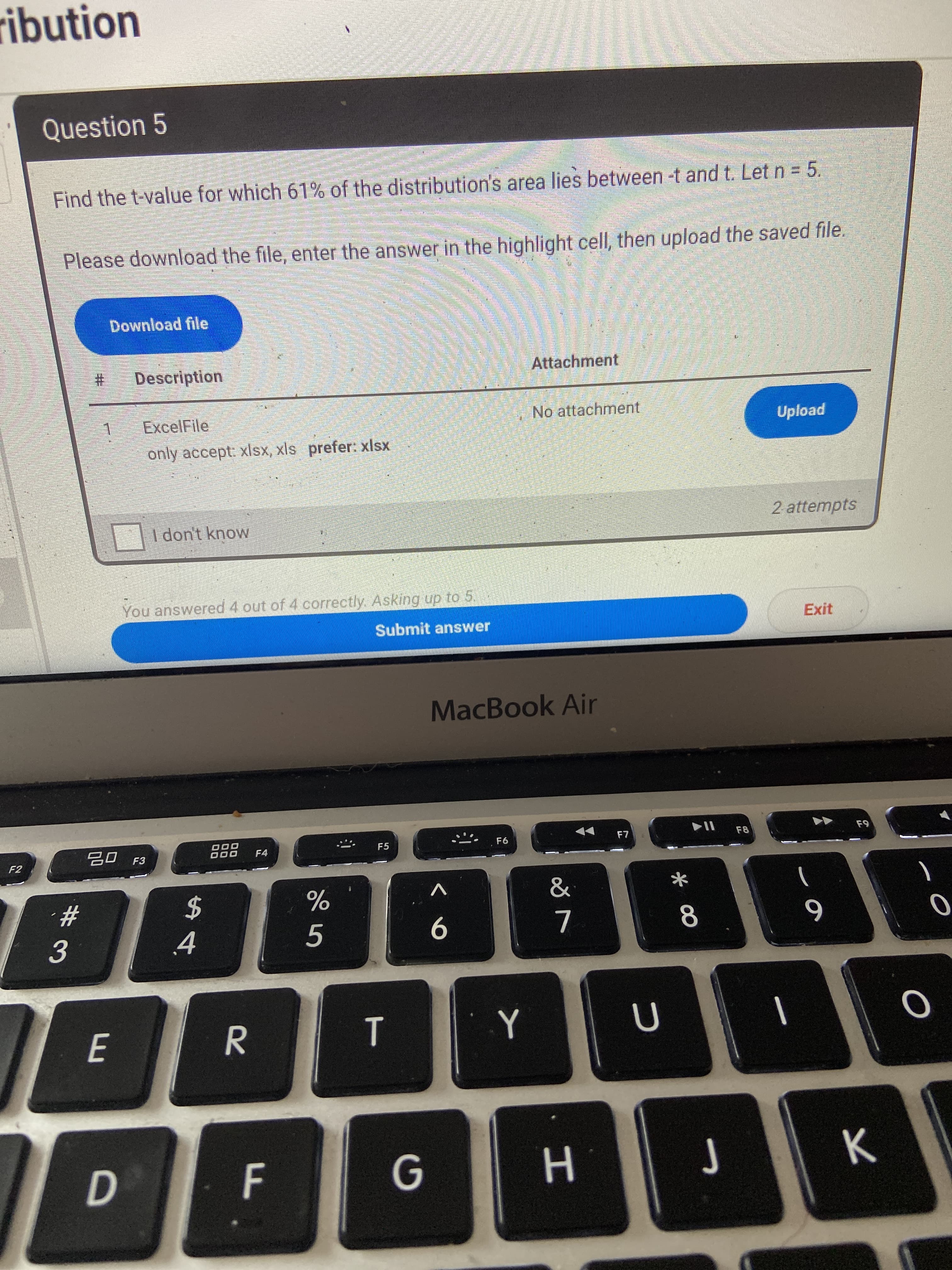 ribution
Question 5
Find the t-value for which 61% of the distribution's area lies between -t and t. Let n = 5.
Please download the file, enter the answer in the highlight cell, then upload the saved file.
Download file
%23
Description
Attachment
ExcelFile
No attachment
Upload
only accept: xlsX, xls prefer: xlsx
2 attempts
I don't know
You answered 4 out of 4 correctly. Asking up to 5.
Exit
Submit answer
MacBook Air
F7
F8
F9
F6
20 F3
F4
F5
F2
&
2$
8
E
Y
D F
Н
