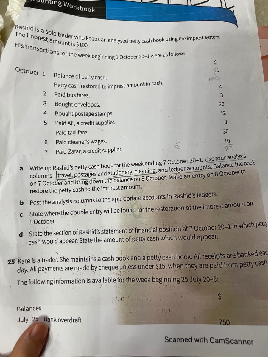 His transactions for the week beginning 1 October 20-1 were as follows:
ting Workbook
Rashid is a sole trader who keeps an
The imprest amount is $100.
analysed petty cash book using the imprest system.
October 1
21
Balance of petty cásh.
Petty cash restored to imprest amount in cash.
4
Paid bus fares.
Bought envelopes.
20
4
12
Bought postage stámps.
Paid Ali, a credit supplier.
8.
Paid taxi fare.
30
6
Paid cleaner's wages.
10
87
7
Paid Zafar, a credit supplier.
Write up Rashid's petty cash book for the week ending 7 October 20-1. Use four analysis
columns travel, postages and stationery, cleaning, and ledger accounts. Balance the book
on 7 October and bring down the balance on 8 October. Make an entry on 8 October to
restore the petty cash to the imprest amount.
a
b Post the analysis columns to the appropriate accounts in Rashid's ledgers.
C. State where the double entry will be found for the restoration of the imprest amount on
1 October.
d State the section of Rashid's statement of financial position at 7 October 20-l in which pett)
cash would appear. State the amount of petty cash which would appear.
25 Kate is a trader. She maintains a cash book and a petty cash book. All receipts are banked eac
day. All payments are made by cheque unless under $15, when they are paid from petty cash.
The following information is available for the week beginning 25 July 20-6:
%$4
Balances
July 25 Bank overdraft
750
Scanned with CamScanner
