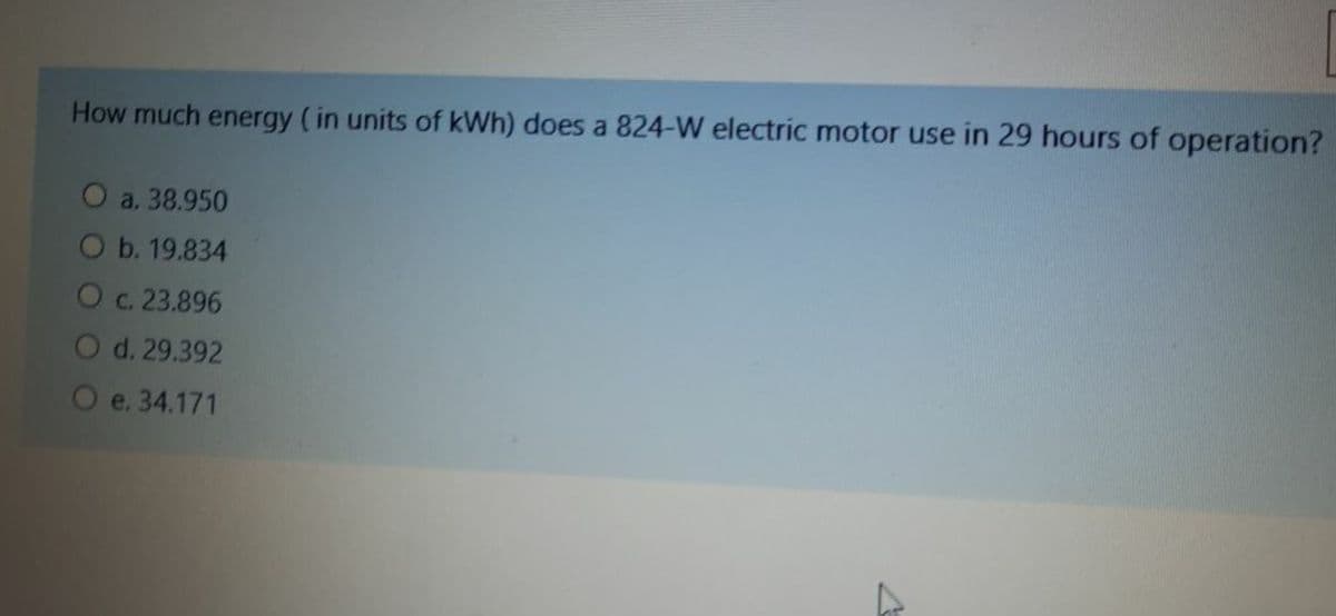 How much energy (in units of kWh) does a 824-W electric motor use in 29 hours of operation?
O a. 38.950
Ob. 19.834
Oc. 23.896
O d. 29.392
O e. 34.171
