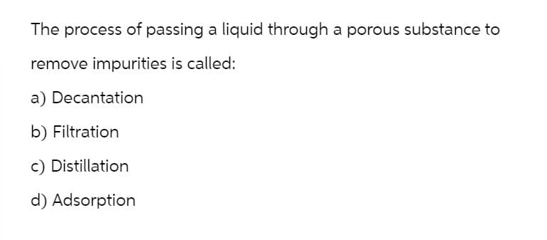 The process of passing a liquid through a porous substance to
remove impurities is called:
a) Decantation
b) Filtration
c) Distillation
d) Adsorption