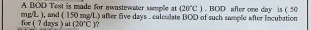 A BOD Test is made for awastewater sample at (20°C). BOD after one day is (50
mg/L), and (150 mg/L) after five days. calculate BOD of such sample after Incubation
for (7 days) at (20°C)?