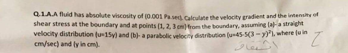 Q.1.A.A fluid has absolute viscosity of (0.001 Pa.sec). Calculate the velocity gradient and the intensity of
shear stress at the boundary and at points (1, 2, 3 cm) from the boundary, assuming (a)- a straight
velocity distribution (u=15y) and (b)- a parabolic velocity distribution (u-45-5(3-y)2), where (u in
cm/sec) and (y in cm).
Z
حقاف