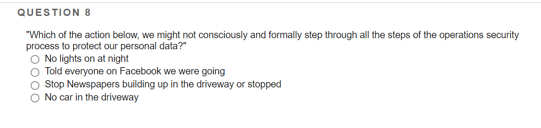 QUESTION 8
"Which of the action below, we might not consciously and formally step through all the steps of the operations security
process to protect our personal data?"
O No lights on at night
Told everyone on Facebook we were going
Stop Newspapers building up in the driveway or stopped
O No car in the driveway
