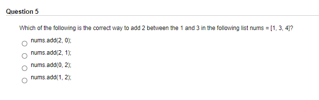 Question 5
Which of the following is the correct way to add 2 between the 1 and 3 in the following list nums = [1, 3, 4]?
nums.add(2, 0);
nums.add(2, 1);
nums.add(0, 2);
nums.add(1, 2);
