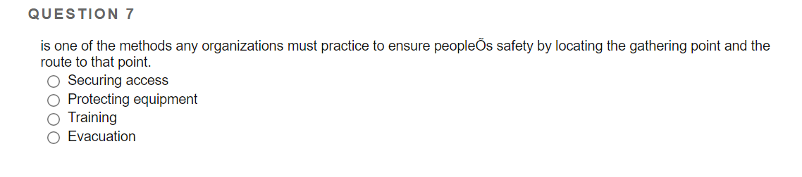 QUESTION 7
is one of the methods any organizations must practice to ensure peopleÕs safety by locating the gathering point and the
route to that point.
O Securing access
O Protecting equipment
O Training
O Evacuation
