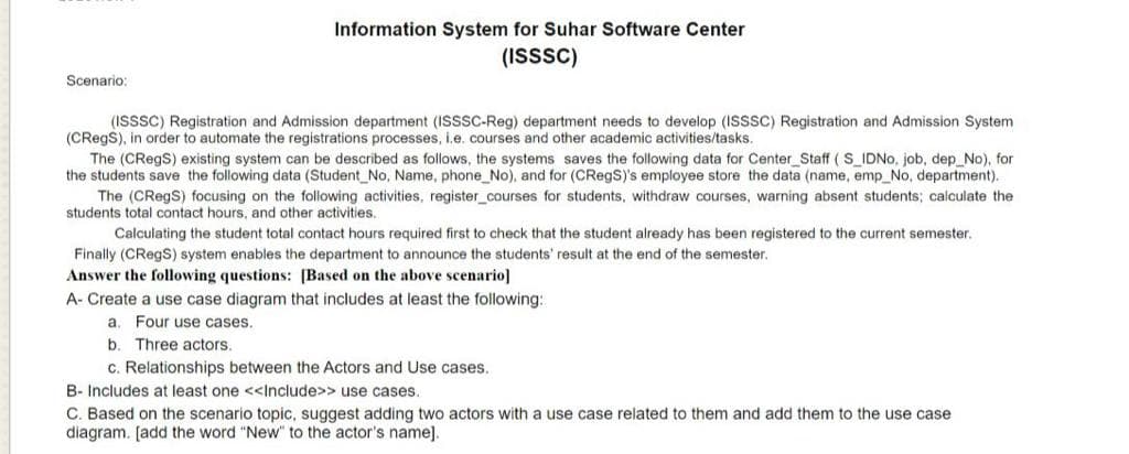 Information System for Suhar Software Center
(ISSSC)
Scenario:
(ISSSC) Registration and Admission department (ISSSC-Reg) department needs to develop (ISSSC) Registration and Admission System
(CRegS), in order to automate the registrations processes, i.e. courses and other academic activities/tasks.
The (CRegS) existing system can be described as follows, the systems saves the following data for Center_Staff ( S_IDNO, job, dep_No), for
the students save the following data (Student_No, Name, phone_No), and for (CRegS)'s employee store the data (name, emp_No, department).
The (CRegS) focusing on the following activities, register_courses for students, withdraw courses, warning absent students; calculate the
students total contact hours, and other activities.
Calculating the student total contact hours required first to check that the student already has been registered to the current semester.
Finally (CRegS) system enables the department to announce the students' result at the end of the semester.
Answer the following questions: [Based on the above scenario]
A- Create a use case diagram that includes at least the following:
a. Four use cases.
b. Three actors.
c. Relationships between the Actors and Use cases.
B- Includes at least one <<Include>> use cases.
C. Based on the scenario topic, suggest adding two actors with a use case related to them and add them to the use case
diagram. [add the word "New" to the actor's name].
