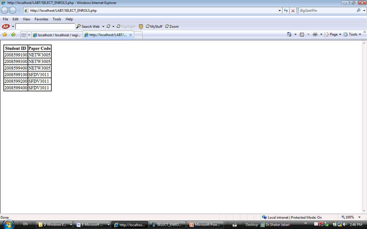e http://localhost/LAB7/SELECT_ENROLS.php - Windows Internet Explorer
e http://localhost/LAB7/SELECT_ENROLS.php
Big SeekPro
File Edit
View Favorites Tools Help
Ask
P Search Web - 0 - O Highlight m O MyStuff QZoom
e localhost / localhost / regi...
e http://localhost/LAB7/. X
E Page
Tools -
Student ID Paper Code
2008599100 NETW3005
2008599300 NETW3005
2008599400 NETW3005
2008599100 SFDV3011
2008599200 SFDV3011
2008599400 SFDV3011
Done
Local intranet | Protected Mode: On
4 100%
EN
2 Windows E.
w 3 Microsoft .
G http://localhos.
I SELECT_ENRO...
O Microsoft Pow.
Desktop A Dr.Shaker Jabari
0 CR 2:46 PM
