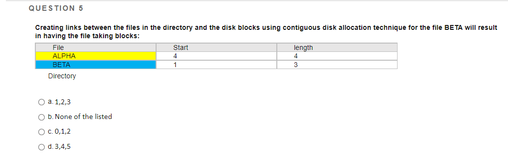 QUESTION 5
Creating links between the files in the directory and the disk blocks using contiguous disk allocation technique for the file BETA will result
in having the file taking blocks:
Start
File
ALPHA
length
4
4
ВЕТА
1
3
Directory
О а. 1,2,3
O b. None of the listed
Ос. 0,1,2
O d. 3,4,5
