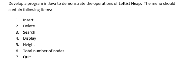 Develop a program in Java to demonstrate the operations of Leftist Heap. The menu should
contain following items:
1. Insert
2. Delete
3. Search
4. Display
5. Height
6. Total number of nodes
7. Quit
