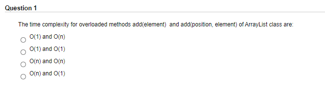 Question 1
The time complexity for overloaded methods add(element) and add(position, element) of ArrayList class are:
O(1) and O(n)
O(1) and O(1)
O(n) and O(n)
O(n) and O(1)
