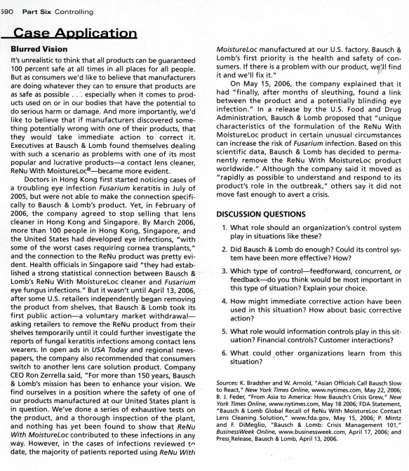 590
Part Six Controlling
Case Application
Moistureloc manufactured at our U.S. factory. Bausch &
Lomb's first priority is the health and safety of con-
sumers. If there is a problem with our product, we'll find
it and we'll fix it."
On May 15, 2006, the company explained that it
had "finally, after months of sleuthing, found a link
between the product and a potentially blinding eye
infection." In a release by the U.S. Food and Drug
Administration, Bausch & Lomb proposed that "unique
Blurred Vision
It's unrealistic to think that all products can be guaranteed
100 percent safe at all times in all places for all people.
But as consumers we'd like to believe that manufacturers
are doing whatever they can to ensure that products are
as safe as possible... especially when it comes to prod-
ucts used on or in our bodies that have the potential to
do serious harm or damage. And more importantly, we'd
like to believe that if manufacturers discovered some-
characteristics of the formulation of the ReNu With
thing potentially wrong with one of their products, that
they would take immediate action to correct it.
Executives at Bausch & Lomb found themselves dealing
with such a scenario as problems with one of its most
popular and lucrative products-a contact lens cleaner,
ReNu With Moistureloc-became more evident.
Doctors in Hong Kong first started noticing cases of
a troubling eye infection Fusarium keratitis in July of
2005, but were not able to make the connection specifi-
cally to Bausch & Lomb's product. Yet, in February of
2006, the company agreed to stop selling that lens
cleaner in Hong Kong and Singapore. By March 2006,
more than 100 people in Hong Kong, Singapore, and
the United States had developed eye infections, "with
some of the worst cases requiring cornea transplants,"
and the connection to the ReNu product was pretty evi-
dent. Health officials in Singapore said "they had estab-
lished a strong statistical connection between Bausch &
Lomb's ReNu With Moistureloc cleaner and Fusarium
eye fungus infections." But it wasn't until April 13, 2006,
after some U.S. retailers independently began removing
the product from shelves, that Bausch & Lomb took its
first public action-a voluntary market withdrawal-
asking retailers to remove the ReNu product from their
shelves temporarily until it could further investigate the
reports of fungal keratitis infections among contact lens
wearers. In open ads in USA Today and regional news-
papers, the company also recommended that consumers
switch to another lens care solution product. Company
CEO Ron Zerrella said, "For more than 150 years, Bausch
& Lomb's mission has been to enhance your vision. We
find ourselves in a position where the safety of one of
our products manufactured at our United States plant is
in question. We've done a series of exhaustive tests on
the product, and a thorough inspection of the plant,
and nothing has yet been found to show that ReNu
With Moistureloc contributed to these infections in any
way. However, in the cases of infections reviewed tn
date, the majority of patients reported using ReNu With
Moistureloc product in certain unusual circumstances
can increase the risk of Fusarium infection. Based on this
scientific data, Bausch & Lomb has decided to perma-
nently remove the ReNu With Moistureloc product
worldwide." Although the company said it moved as
"rapidly as possible to understand and respond to its
product's role in the outbreak," others say it did not
move fast enough to avert a crisis.
DISCUSSION QUESTIONS
1. What role should an organization's control system
play in situations like these?
2. Did Bausch & Lomb do enough? Could its control sys-
tem have been more effective? How?
3. Which type of control-feedforward, concurrent, or
feedback-do you think would be most important in
this type of situation? Explain your choice.
4. How might immediate corrective action have been
used in this situation? How about basic corrective
action?
5. What role would information controls play in this sit-
uation? Financial controls? Customer interactions?
6. What, could other organizations learn from this
situation?
Sources: K. Bradsher and W. Arnold, "Asian Officials Call Bausch Slow
to React," New York Times Online, www.nytimes.com, May 22, 2006;
B. J. Feder, "From Asia to America: How Bausch's Crisis Grew," New
York Times Online, www.nytimes.com, May 18 2006; FDA Statement,
"Bausch & Lomb Global Recall
Lens Cleaning Solution," www.fda..gov, May 15, 2006; P. Mintz
and F. DiMeglio, "Bausch & Lomb: Crisis Management 101,"
BusinessWeek Online, www.businessweek.com, April 17, 2006; and
Press, Release, Bausch & Lomb, April 13, 2006.
ReNu With Moistureloc Contact
