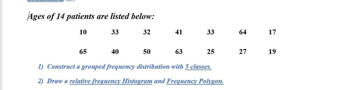 Ages of 14 patients are listed below:
10
33
32
41
33
64
17
65
40
50
63
25
27
19
1) Construct a grouped frequency distribution with 5 classes.
2) Draw a relative frequency Histogram and Frequency Polygon.
