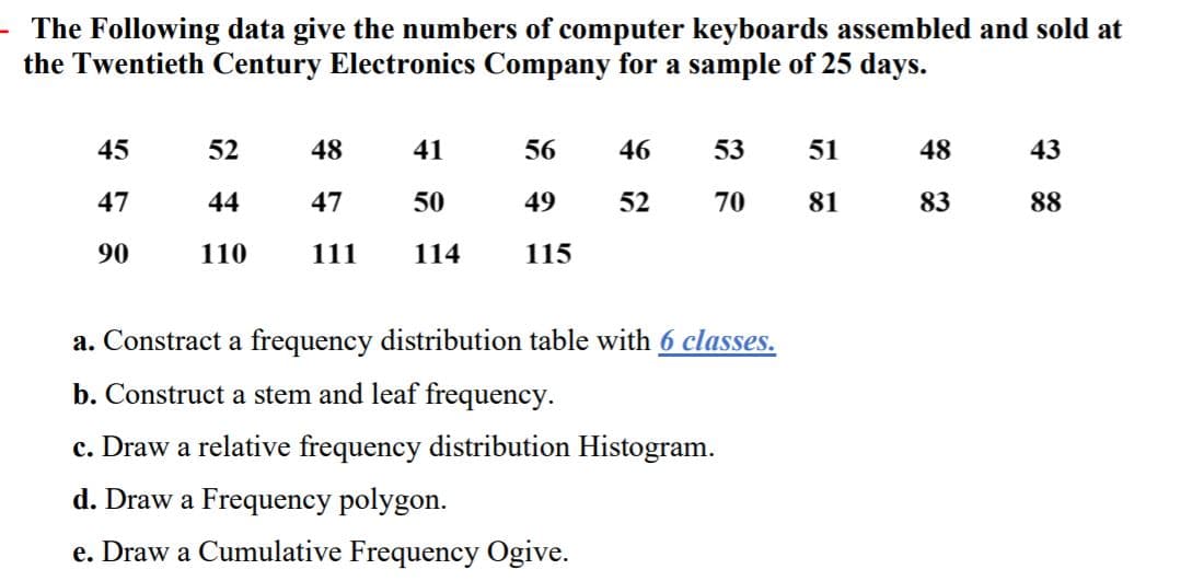 - The Following data give the numbers of computer keyboards assembled and sold at
the Twentieth Century Electronics Company for a sample of 25 days.
45
52
48
41
56
46
53
51
48
43
47
44
47
50
49
52
70
81
83
88
90
110
111
114
115
a. Constract a frequency distribution table with 6 classes.
b. Construct a stem and leaf frequency.
c. Draw a relative frequency distribution Histogram.
d. Draw a Frequency polygon.
e. Draw a Cumulative Frequency Ogive.
