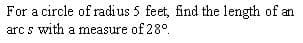 For a circle of radius 5 feet, find the length of an
arc s with a measure of 28°
