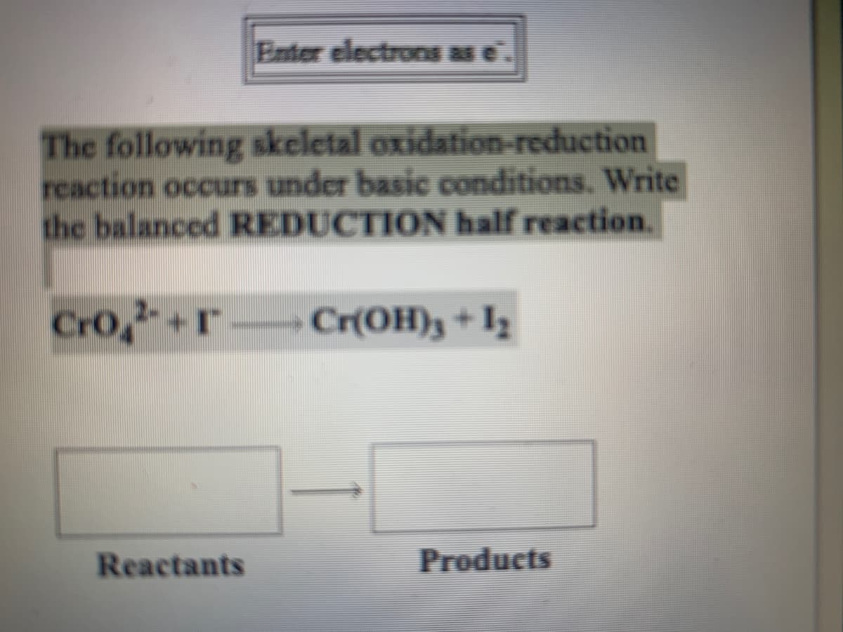 Enter electrons as e'
The following skeletal oxidation-reduction
reaction occurs under basic conditions. Write
the balanced REDUCTION half reaction.
Cro,+r Cr{OH)3+Iz
Reactants
Products
