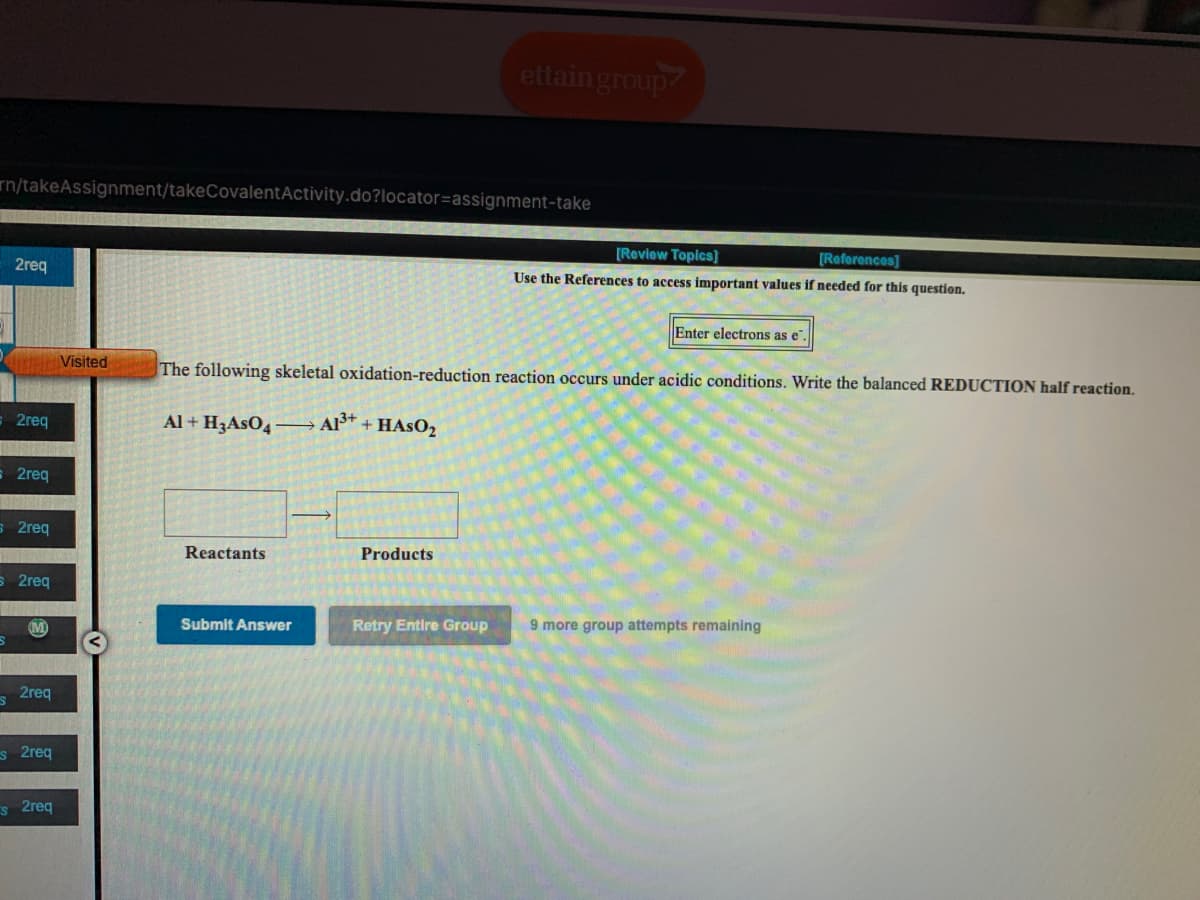 ettain group
rn/takeAssignment/takeCovalentActivity.do?locator=assignment-take
[Review Topics]
[Reforences]
2req
Use the References to access important values if needed for this question.
Enter electrons as e".
Visited
The following skeletal oxidation-reduction reaction occurs under acidic conditions. Write the balanced REDUCTION half reaction.
2req
Al + H3ASO4– Al®* + HASO2
= 2req
s 2req
Reactants
Products
S 2req
Submit Answer
Retry Entire Group
9 more group attempts remaining
s 2req
s 2req
s 2req
