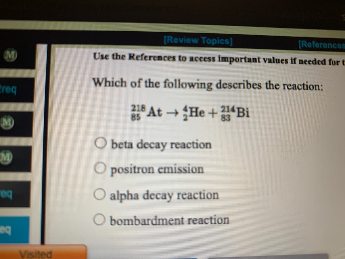 [Review Topics]
[Reforences
Use the References to access important values if needed for t
M)
Which of the following describes the reaction:
Preq
218 At He +Bi
85
M)
O beta decay reaction
M
O positron emission
alpha decay reaction
O bombardment reaction
Visited
