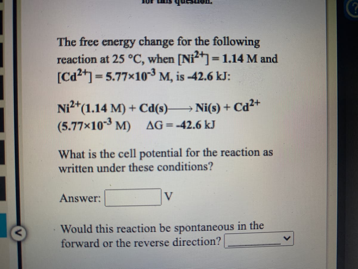 The free energy change for the following
reaction at 25 °C, when [Ni=1.14 M and
[Cd2+]=5.77x10 M, is -42.6 kJ:
%3D
Ni*(1.14 M) + Cd(s) Ni(s) + Cd2+
(5.77x10 M) AG=-42.6 kJ
What is the cell potential for the reaction as
written under these conditions?
Answer:
V
Would this reaction be spontaneous in the
forward or the reverse direction?
