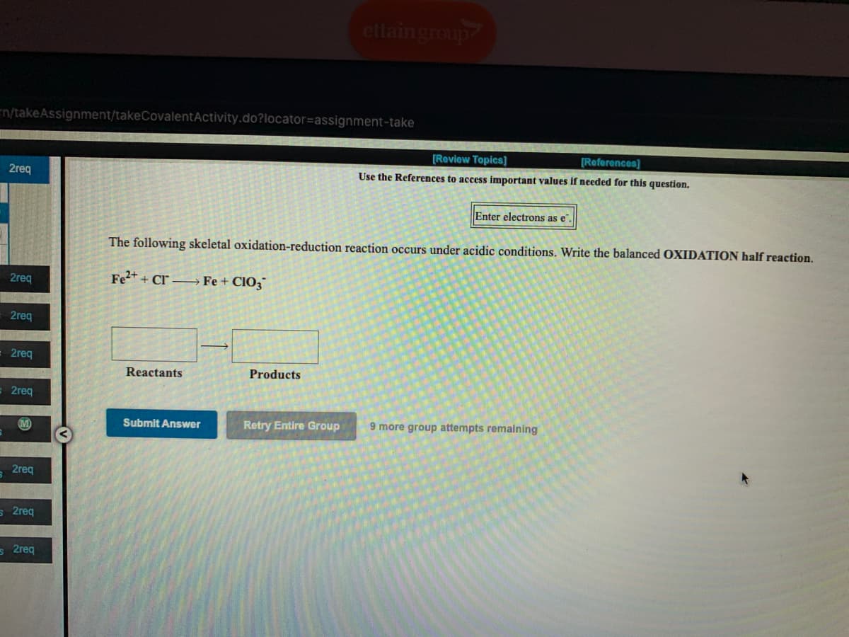 ettaingroup
n/takeAssignment/takeCovalentActivity.do?locator=assignment-take
[Review Topics]
[References]
2req
Use the References to access important values if needed for this question.
Enter electrons as e".
The following skeletal oxidation-reduction reaction occurs under acidic conditions. Write the balanced OXIDATION half reaction.
2req
Fe2+ + Cr –→ Fe + CIO3™
2req
2req
Reactants
Products
2req
Submit Answer
Retry Entire Group
9 more group attempts remaining
M
2req
s 2req
s 2req
