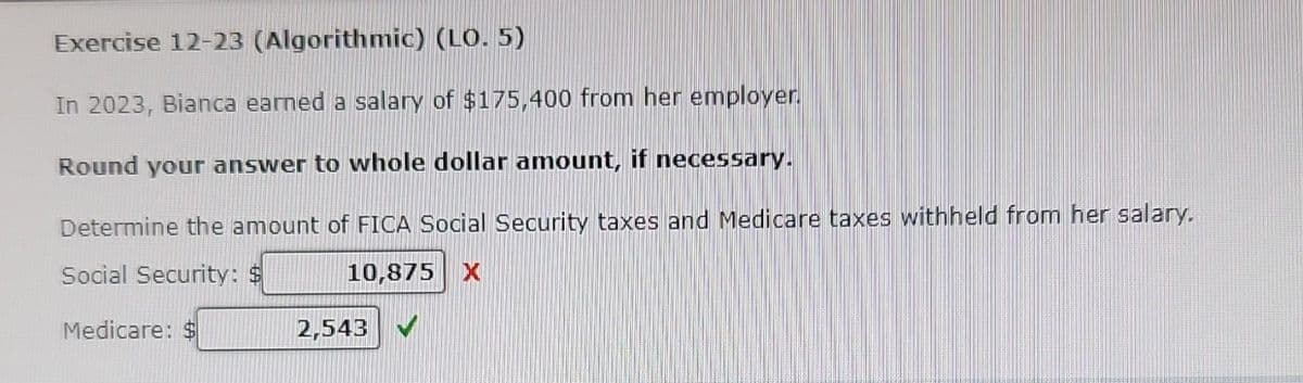 Exercise 12-23 (Algorithmic) (LO. 5)
In 2023, Bianca earned a salary of $175,400 from her employer.
Round your answer to whole dollar amount, if necessary.
Determine the amount of FICA Social Security taxes and Medicare taxes withheld from her salary.
Social Security: $
10,875 X
Medicare: $
2,543